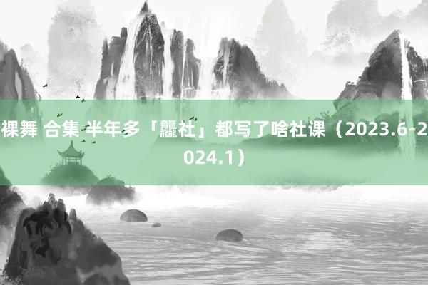 裸舞 合集 半年多「龘社」都写了啥社课（2023.6-2024.1）