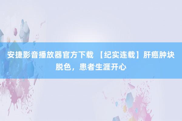 安捷影音播放器官方下载 【纪实连载】肝癌肿块脱色，患者生涯开心