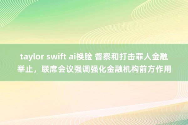 taylor swift ai换脸 督察和打击罪人金融举止，联席会议强调强化金融机构前方作用