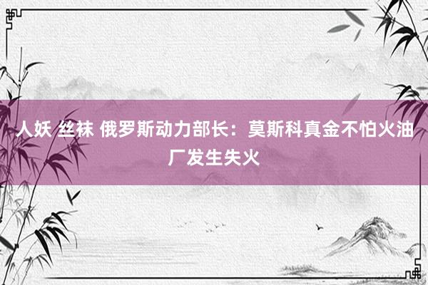 人妖 丝袜 俄罗斯动力部长：莫斯科真金不怕火油厂发生失火