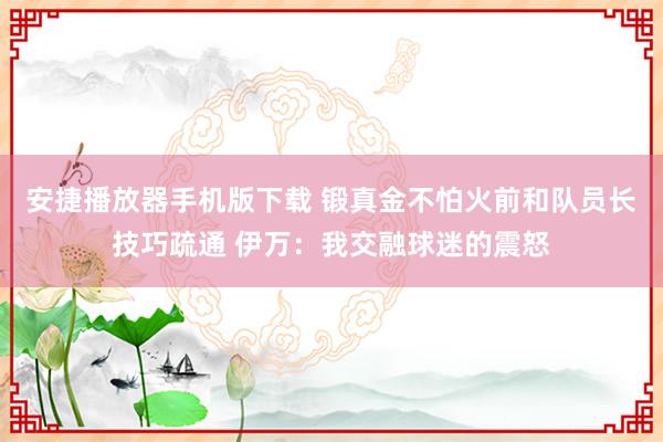 安捷播放器手机版下载 锻真金不怕火前和队员长技巧疏通 伊万：我交融球迷的震怒