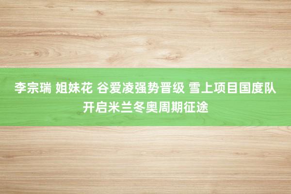 李宗瑞 姐妹花 谷爱凌强势晋级 雪上项目国度队开启米兰冬奥周期征途