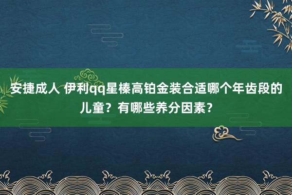 安捷成人 伊利qq星榛高铂金装合适哪个年齿段的儿童？有哪些养分因素？