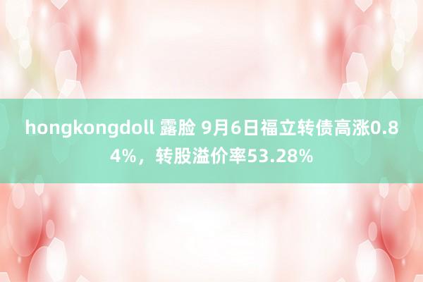 hongkongdoll 露脸 9月6日福立转债高涨0.84%，转股溢价率53.28%