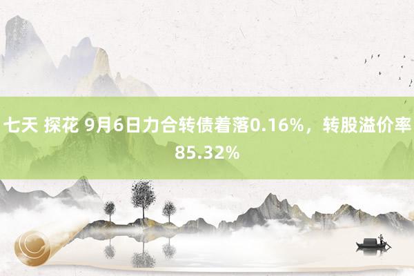 七天 探花 9月6日力合转债着落0.16%，转股溢价率85.32%