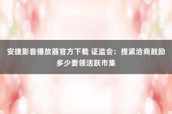 安捷影音播放器官方下载 证监会：捏紧洽商鼓励多少要领活跃市集