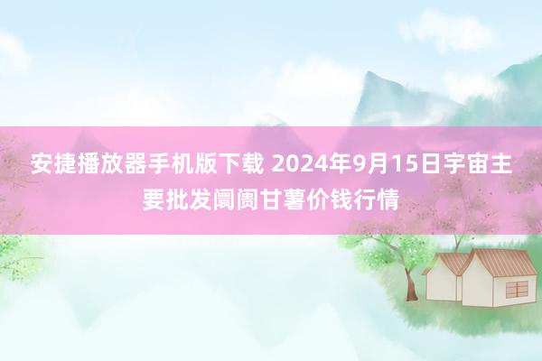 安捷播放器手机版下载 2024年9月15日宇宙主要批发阛阓甘薯价钱行情