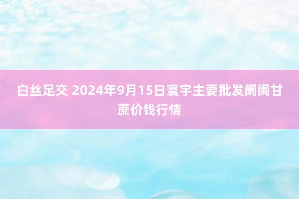 白丝足交 2024年9月15日寰宇主要批发阛阓甘蔗价钱行情