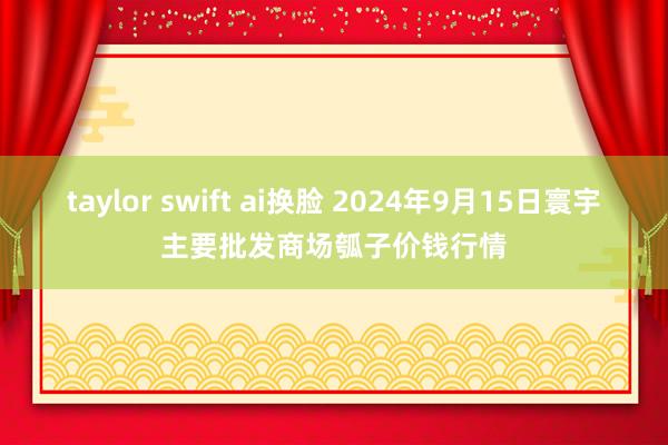 taylor swift ai换脸 2024年9月15日寰宇主要批发商场瓠子价钱行情