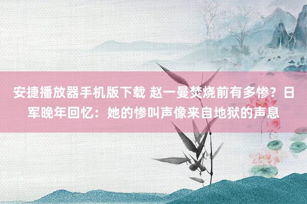 安捷播放器手机版下载 赵一曼焚烧前有多惨？日军晚年回忆：她的惨叫声像来自地狱的声息