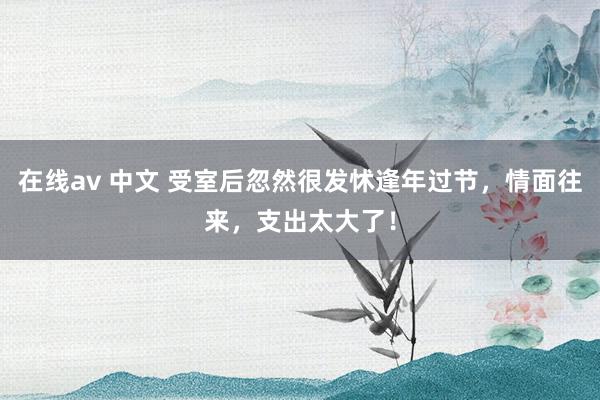 在线av 中文 受室后忽然很发怵逢年过节，情面往来，支出太大了！