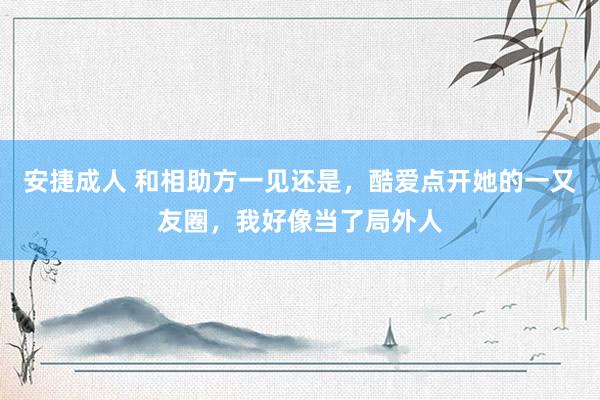 安捷成人 和相助方一见还是，酷爱点开她的一又友圈，我好像当了局外人