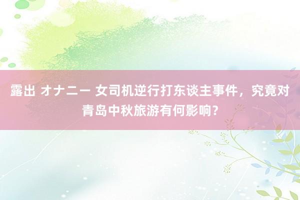 露出 オナニー 女司机逆行打东谈主事件，究竟对青岛中秋旅游有何影响？