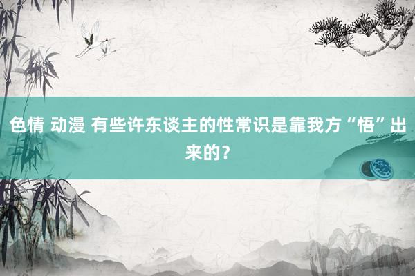 色情 动漫 有些许东谈主的性常识是靠我方“悟”出来的？