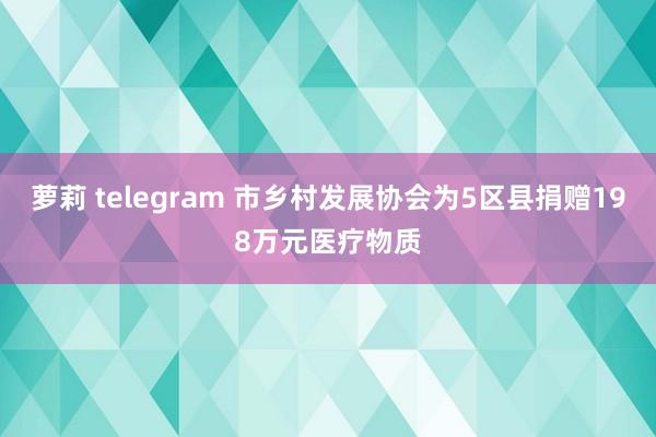 萝莉 telegram 市乡村发展协会为5区县捐赠198万元医疗物质