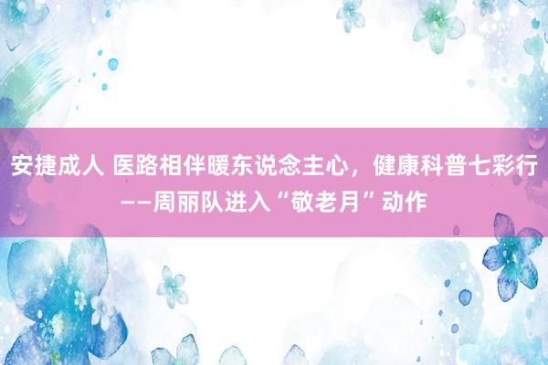 安捷成人 医路相伴暖东说念主心，健康科普七彩行——周丽队进入“敬老月”动作