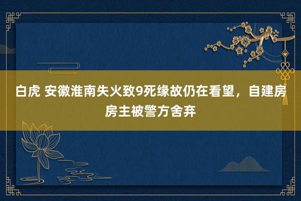 白虎 安徽淮南失火致9死缘故仍在看望，自建房房主被警方舍弃