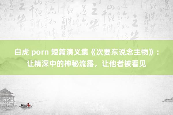 白虎 porn 短篇演义集《次要东说念主物》：让精深中的神秘流露，让他者被看见