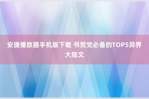 安捷播放器手机版下载 书荒党必备的TOP5异界大陆文