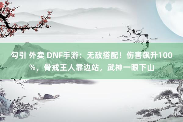 勾引 外卖 DNF手游：无敌搭配！伤害飙升100%，骨戒王人靠边站，武神一眼下山