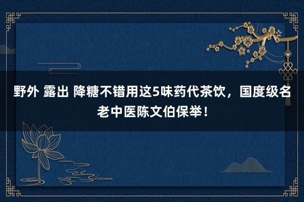 野外 露出 降糖不错用这5味药代茶饮，国度级名老中医陈文伯保举！