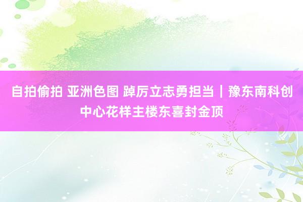 自拍偷拍 亚洲色图 踔厉立志勇担当｜豫东南科创中心花样主楼东喜封金顶