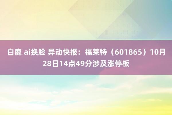 白鹿 ai换脸 异动快报：福莱特（601865）10月28日14点49分涉及涨停板