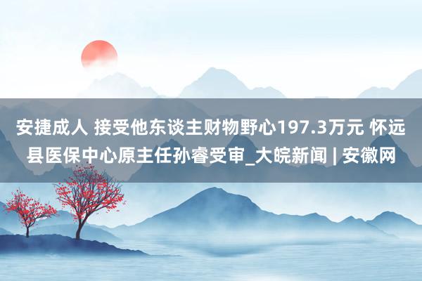 安捷成人 接受他东谈主财物野心197.3万元 怀远县医保中心原主任孙睿受审_大皖新闻 | 安徽网