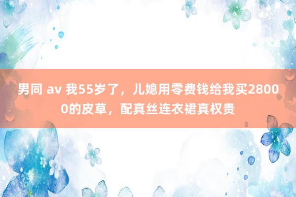 男同 av 我55岁了，儿媳用零费钱给我买28000的皮草，配真丝连衣裙真权贵