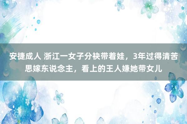 安捷成人 浙江一女子分袂带着娃，3年过得清苦思嫁东说念主，看上的王人嫌她带女儿