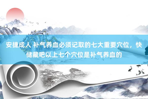 安捷成人 补气养血必须记取的七大重要穴位，快储藏吧以上七个穴位是补气养血的