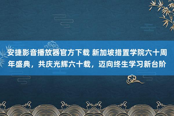 安捷影音播放器官方下载 新加坡措置学院六十周年盛典，共庆光辉六十载，迈向终生学习新台阶