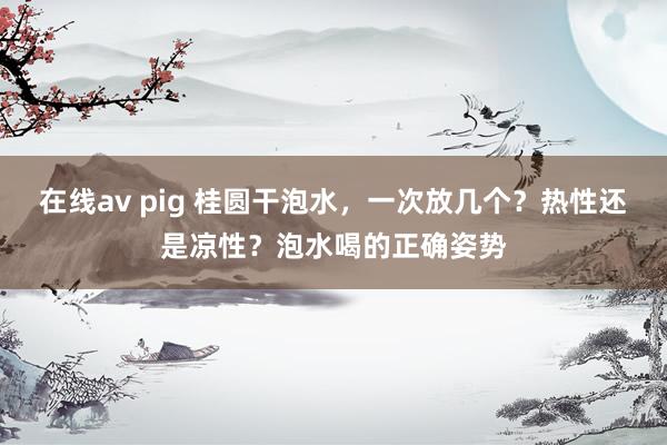 在线av pig 桂圆干泡水，一次放几个？热性还是凉性？泡水喝的正确姿势