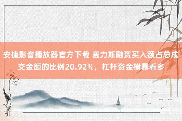 安捷影音播放器官方下载 赛力斯融资买入额占总成交金额的比例20.92%，杠杆资金横暴看多