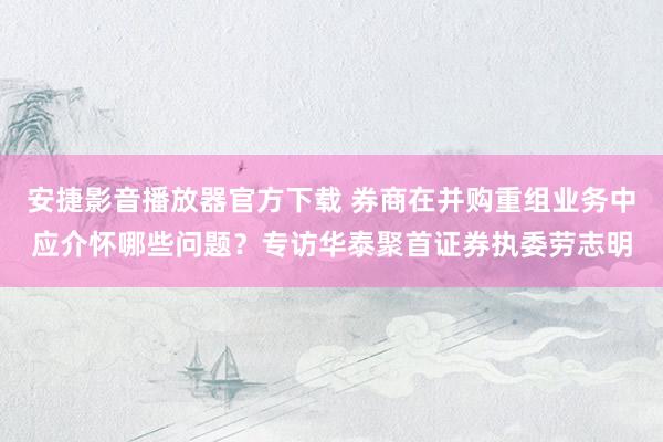 安捷影音播放器官方下载 券商在并购重组业务中应介怀哪些问题？专访华泰聚首证券执委劳志明