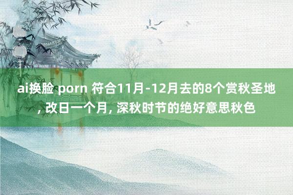 ai换脸 porn 符合11月-12月去的8个赏秋圣地， 改日一个月， 深秋时节的绝好意思秋色