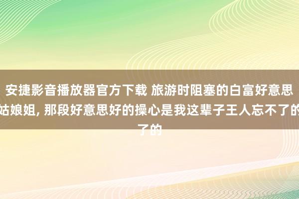 安捷影音播放器官方下载 旅游时阻塞的白富好意思姑娘姐， 那段好意思好的操心是我这辈子王人忘不了的