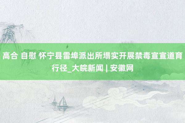 高合 自慰 怀宁县雷埠派出所塌实开展禁毒宣宣道育行径_大皖新闻 | 安徽网