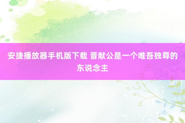 安捷播放器手机版下载 晋献公是一个唯吾独尊的东说念主