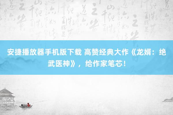 安捷播放器手机版下载 高赞经典大作《龙婿：绝武医神》，给作家笔芯！