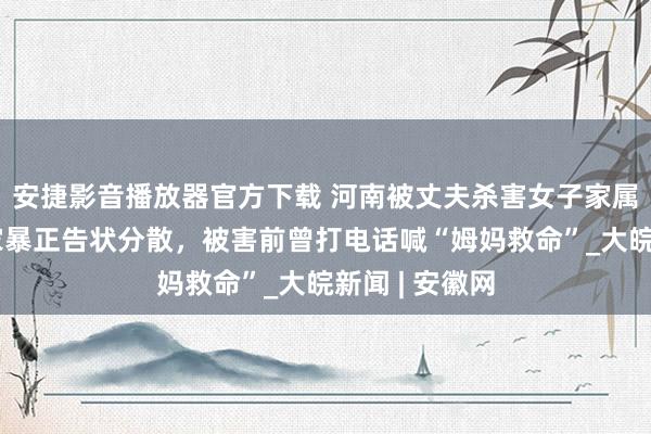 安捷影音播放器官方下载 河南被丈夫杀害女子家属：她屡次遭家暴正告状分散，被害前曾打电话喊“姆妈救命”_大皖新闻 | 安徽网