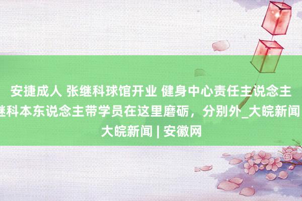 安捷成人 张继科球馆开业 健身中心责任主说念主员：张继科本东说念主带学员在这里磨砺，分别外_大皖新闻 | 安徽网