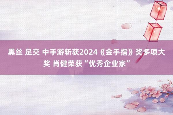 黑丝 足交 中手游斩获2024《金手指》奖多项大奖 肖健荣获“优秀企业家”