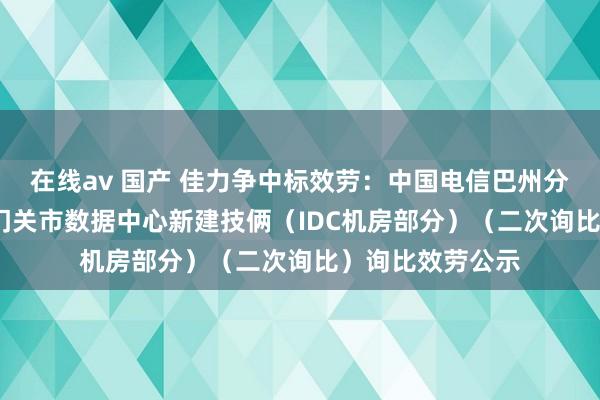 在线av 国产 佳力争中标效劳：中国电信巴州分公司2024年铁门关市数据中心新建技俩（IDC机房部分）（二次询比）询比效劳公示