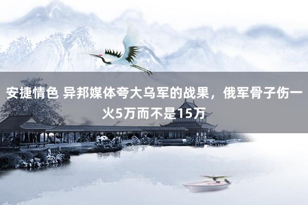 安捷情色 异邦媒体夸大乌军的战果，俄军骨子伤一火5万而不是15万