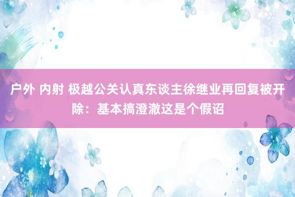 户外 内射 极越公关认真东谈主徐继业再回复被开除：基本搞澄澈这是个假诏