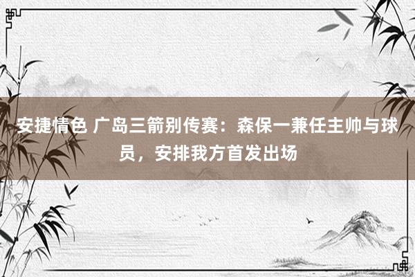 安捷情色 广岛三箭别传赛：森保一兼任主帅与球员，安排我方首发出场