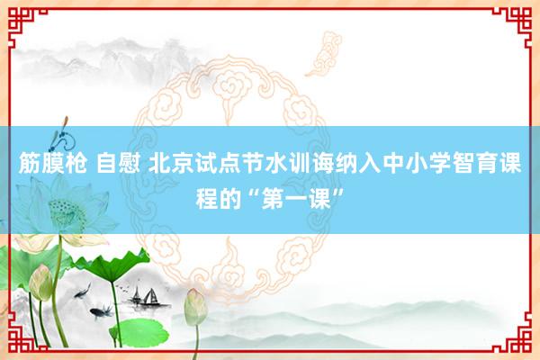 筋膜枪 自慰 北京试点节水训诲纳入中小学智育课程的“第一课”