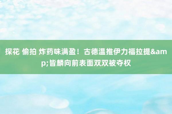 探花 偷拍 炸药味满盈！古德温推伊力福拉提&皆麟向前表面双双被夺权