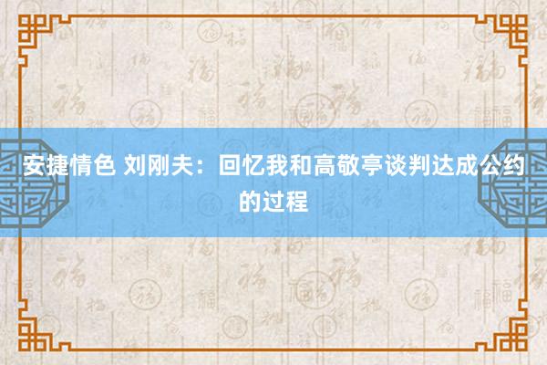 安捷情色 刘刚夫：回忆我和高敬亭谈判达成公约的过程